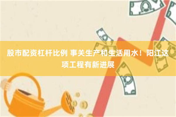 股市配资杠杆比例 事关生产和生活用水！阳江这项工程有新进展