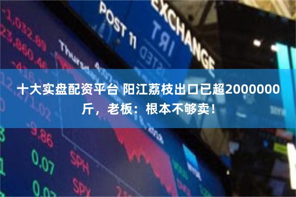 十大实盘配资平台 阳江荔枝出口已超2000000斤,老板:根本不够卖!
