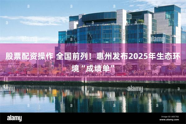 股票配资操作 全国前列!惠州发布2025年生态环境“成绩单”