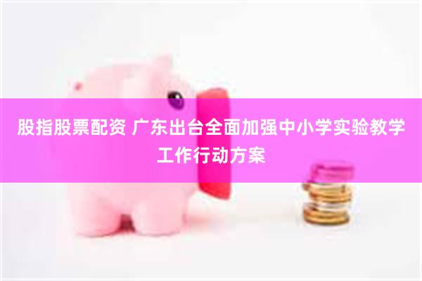 股指股票配资 广东出台全面加强中小学实验教学工作行动方案