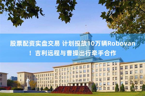 股票配资实盘交易 计划投放10万辆Robovan！吉利远程与曹操出行牵手合作