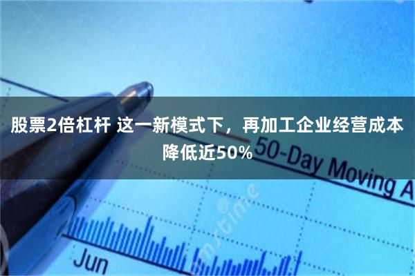 股票2倍杠杆 这一新模式下，再加工企业经营成本降低近50%