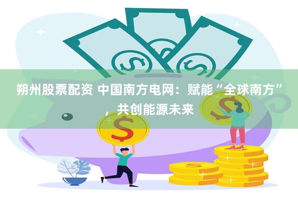 朔州股票配资 中国南方电网：赋能“全球南方”，共创能源未来