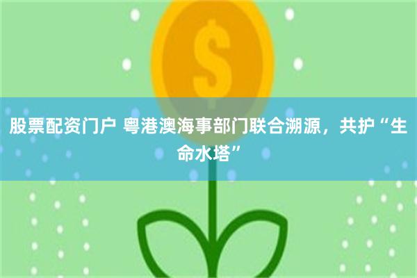 股票配资门户 粤港澳海事部门联合溯源，共护“生命水塔”