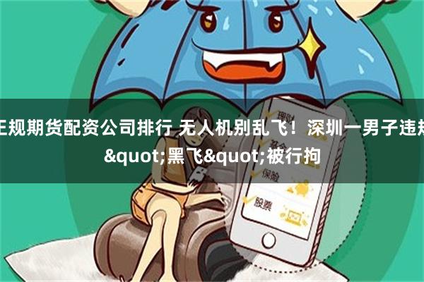 正规期货配资公司排行 无人机别乱飞！深圳一男子违规"黑飞"被行拘