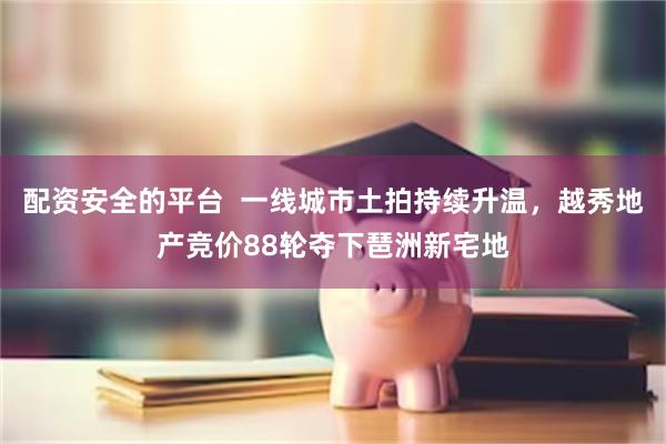 配资安全的平台  一线城市土拍持续升温，越秀地产竞价88轮夺下琶洲新宅地