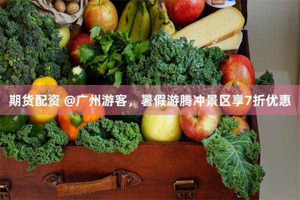 期货配资 @广州游客,暑假游腾冲景区享7折优惠