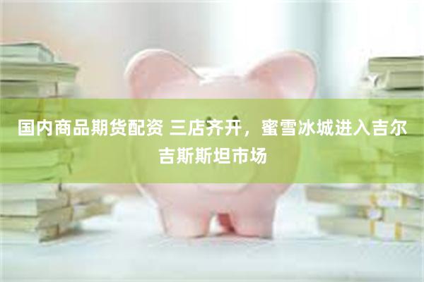 国内商品期货配资 三店齐开，蜜雪冰城进入吉尔吉斯斯坦市场