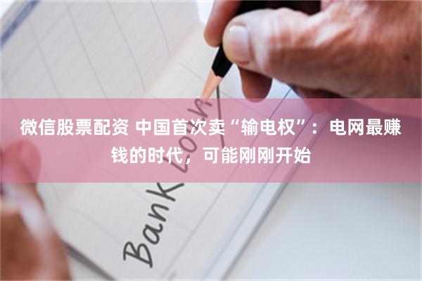 微信股票配资 中国首次卖“输电权”:电网最赚钱的时代,可能刚刚开始