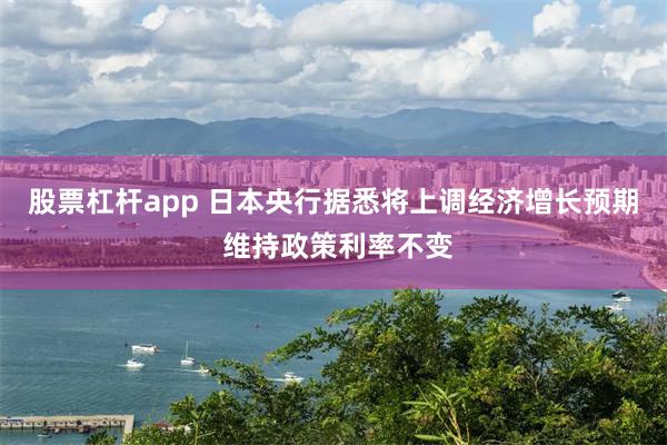 股票杠杆app 日本央行据悉将上调经济增长预期 维持政策利率不变