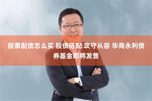 股票配债怎么买 股债搭配 攻守从容 华商永利债券基金即将发售
