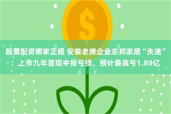 股票配资哪家正规 安徽老牌企业志邦家居“失速”：上市九年首现中报亏损，预计最高亏1.89亿