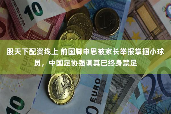 股天下配资线上 前国脚申思被家长举报掌掴小球员，中国足协强调其已终身禁足
