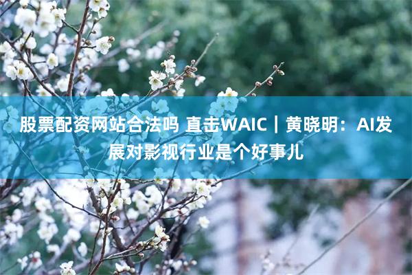 股票配资网站合法吗 直击WAIC｜黄晓明：AI发展对影视行业是个好事儿
