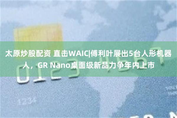 太原炒股配资 直击WAIC|傅利叶展出5台人形机器人，GR Nano桌面级新品力争年内上市