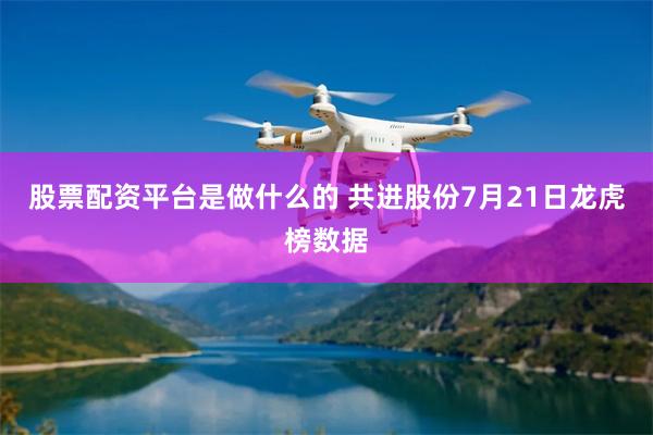 股票配资平台是做什么的 共进股份7月21日龙虎榜数据