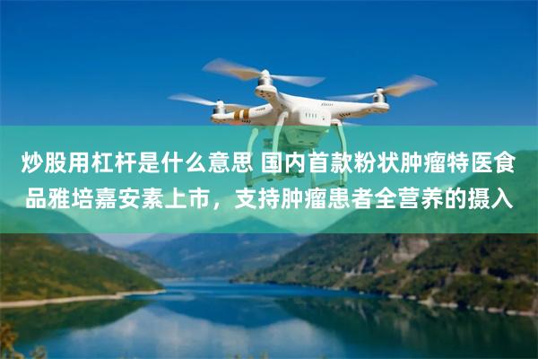 炒股用杠杆是什么意思 国内首款粉状肿瘤特医食品雅培嘉安素上市,支持肿瘤患者全营养的摄入