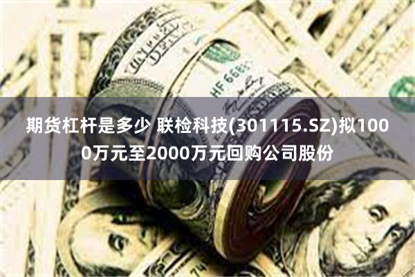 期货杠杆是多少 联检科技(301115.SZ)拟1000万元至2000万元回购公司股份