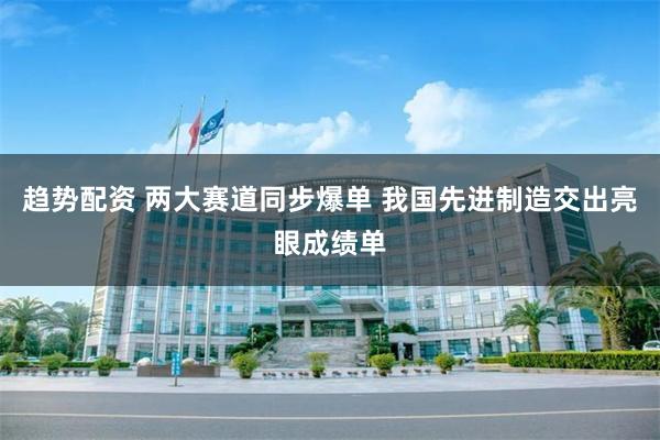 趋势配资 两大赛道同步爆单 我国先进制造交出亮眼成绩单