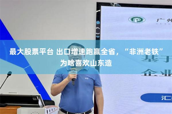 最大股票平台 出口增速跑赢全省，“非洲老铁”为啥喜欢山东造