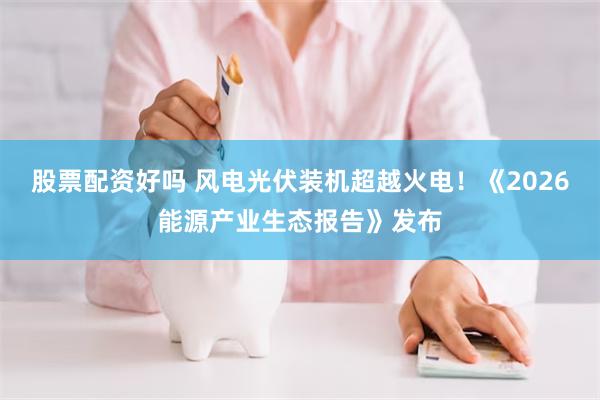 股票配资好吗 风电光伏装机超越火电！《2026能源产业生态报告》发布