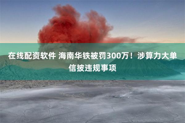 在线配资软件 海南华铁被罚300万!涉算力大单信披违规事项