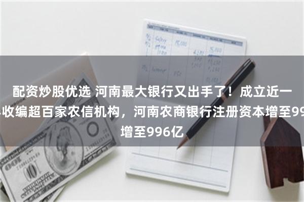 配资炒股优选 河南最大银行又出手了！成立近一年半收编超百家农信机构，河南农商银行注册资本增至996亿
