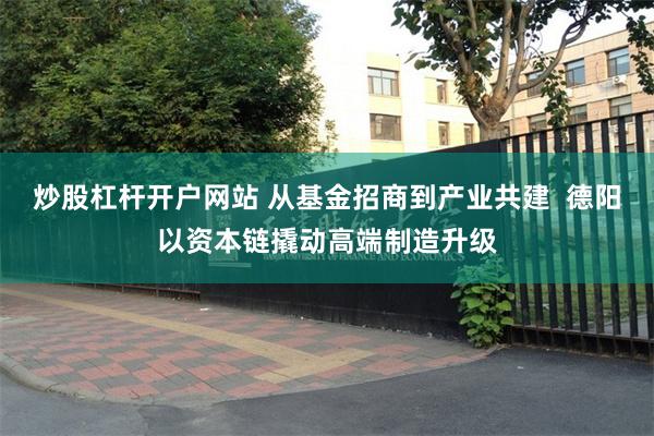 炒股杠杆开户网站 从基金招商到产业共建 德阳以资本链撬动高端制造升级
