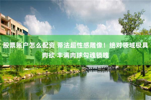 股票账户怎么配资 蒂法超性感雕像！绝对领域极具肉欲 丰满肉球勾魂锁魄