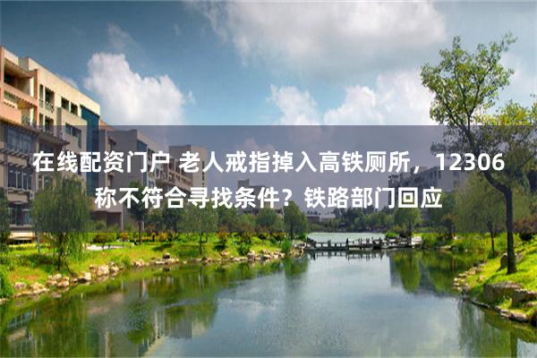 在线配资门户 老人戒指掉入高铁厕所，12306称不符合寻找条件？铁路部门回应
