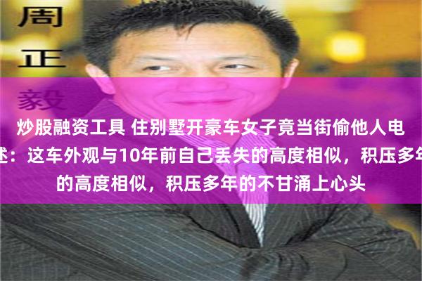 炒股融资工具 住别墅开豪车女子竟当街偷他人电动车，被抓后供述：这车外观与10年前自己丢失的高度相似，积压多年的不甘涌上心头