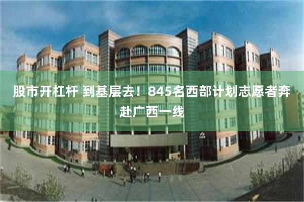 股市开杠杆 到基层去！845名西部计划志愿者奔赴广西一线
