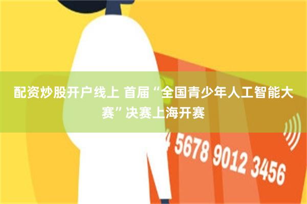 配资炒股开户线上 首届“全国青少年人工智能大赛”决赛上海开赛