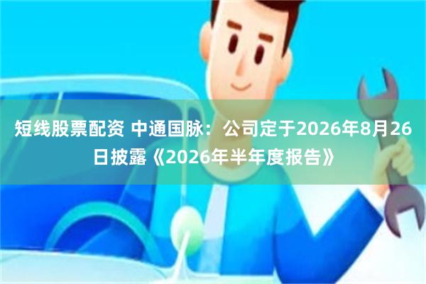 短线股票配资 中通国脉：公司定于2026年8月26日披露《2026年半年度报告》