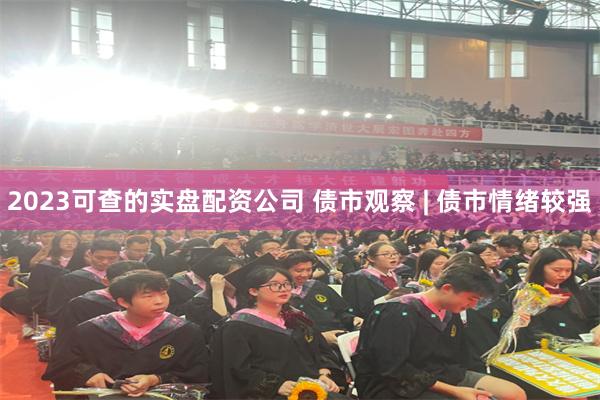 2023可查的实盘配资公司 债市观察 | 债市情绪较强