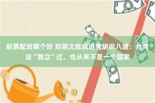 股票配资哪个好 郑丽文批民进党胡说八道：台湾没“独立”过，也从来不是一个国家