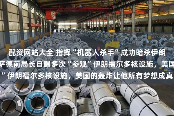 配资网站大全 指挥“机器人杀手”成功暗杀伊朗核物理学家,以色列摩萨德前局长自曝多次“参观”伊朗福尔多核设施,美国的轰炸让他所有梦想成真