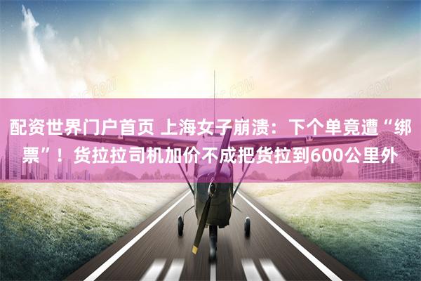 配资世界门户首页 上海女子崩溃:下个单竟遭“绑票”!货拉拉司机加价不成把货拉到600公里外