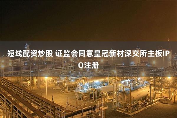 短线配资炒股 证监会同意皇冠新材深交所主板IPO注册