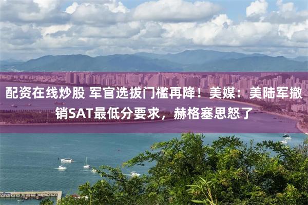 配资在线炒股 军官选拔门槛再降！美媒：美陆军撤销SAT最低分要求，赫格塞思怒了