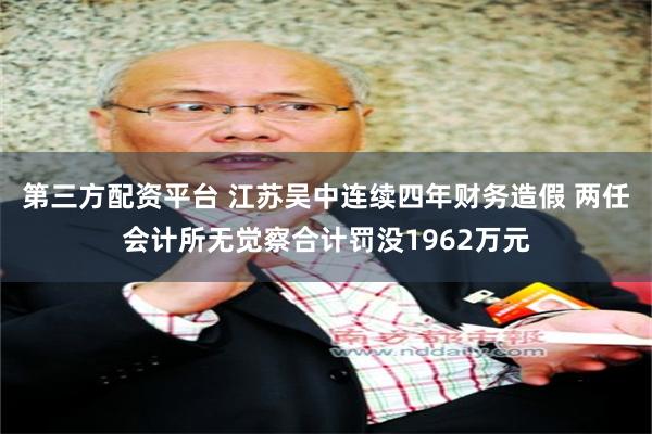 第三方配资平台 江苏吴中连续四年财务造假 两任会计所无觉察合计罚没1962万元
