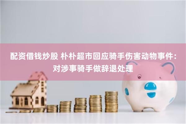 配资借钱炒股 朴朴超市回应骑手伤害动物事件：对涉事骑手做辞退处理